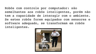 Robôs com controle por computador: são 
semelhantes aos robôs inteligentes, porém não 
tem a capacidade de interagir com o ambiente. 
Se estes robôs forem equipados com sensores e 
software adequado, se transformam em robôs 
inteligentes.
 