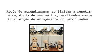 Robôs de aprendizagem: se limitam a repetir 
um sequência de movimentos, realizados com a 
intervenção de um operador ou memorizadas.
 