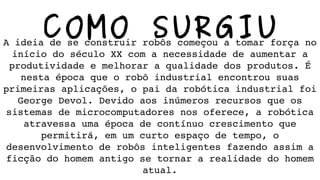 COMO SURGIUA ideia de se construir robôs começou a tomar força no 
início do século XX com a necessidade de aumentar a 
produtividade e melhorar a qualidade dos produtos. É 
nesta época que o robô industrial encontrou suas 
primeiras aplicações, o pai da robótica industrial foi 
George Devol. Devido aos inúmeros recursos que os 
sistemas de microcomputadores nos oferece, a robótica 
atravessa uma época de contínuo crescimento que 
permitirá, em um curto espaço de tempo, o 
desenvolvimento de robôs inteligentes fazendo assim a 
ficção do homem antigo se tornar a realidade do homem 
atual.
 