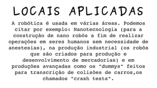 LOCAIS APLICADAS
A robótica é usada em várias áreas. Podemos 
citar por exemplo: Nanotecnologia (para a 
construção de nano robôs a fim de realizar 
operações em seres humanos sem necessidade de 
anestesias), na produção industrial (os robôs 
que são criados para produção e 
desenvolvimento de mercadorias) e em 
produções avançadas como os "dummys" feitos 
para transcrição de colisões de carros,os 
chamados "crash tests".
 