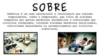SOBRERobótica é um ramo educacional e tecnológico que engloba 
computadores, robôs e computação, que trata de sistemas 
compostos por partes mecânicas automáticas e controladas por 
circuitos integrados, tornando sistemas mecânicos motorizados, 
controlados manualmente ou automaticamente por circuitos 
eléctricos.
 