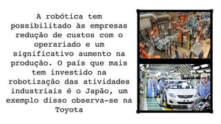 A robótica tem 
possibilitado às empresas 
redução de custos com o 
operariado e um 
significativo aumento na 
produção. O país que mais 
tem investido na 
robotização das atividades 
industriais é o Japão, um 
exemplo disso observa­se na 
Toyota
 