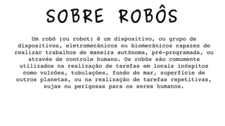 SOBRE ROBÔS
Um robô (ou robot) é um dispositivo, ou grupo de 
dispositivos, eletromecânicos ou biomecânicos capazes de 
realizar trabalhos de maneira autônoma, pré­programada, ou 
através de controle humano. Os robôs são comumente 
utilizados na realização de tarefas em locais inóspitos 
como vulcões, tubulações, fundo do mar, superfície de 
outros planetas, ou na realização de tarefas repetitivas, 
sujas ou perigosas para os seres humanos.
 