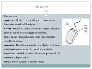 Mouse
Movimentos:
Apontar : Mover o mouse até que o cursor esteja
Posicionado no local desejado.
Clicar : Depois do cursor parado na posição desejada
aperte e solte o botão esquerdo do mouse.
Duplo clique : Pressione duas vezes e rapidamente
o botão do mouse.
Arrastar : Consiste em escolher um objeto, posicionar
o botão do mouse sobre ele, pressionar o botão
esquerdo e mantê-lo pressionado, mover para um local
diferente e depois soltar.
Botão direito : Acesso ao menu rápido.
 