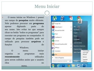 Menu Iniciar
 O menu iniciar no Windows 7 possui
um campo de pesquisa muito eficiente.
Nele podemos procurar um programa
apenas digitando parte do
seu nome. Isto evitar ter que sempre
clicar no botão “todos os programas” para
executar um programa no computador. O
campo de pesquisa também pode ser
utilizado para procurar arquivos e
funções do
Windows.
O menu iniciar
organiza os programas mais
recentemente utilizados
para serem exibidos assim que o usuário
clica no
menu.
 