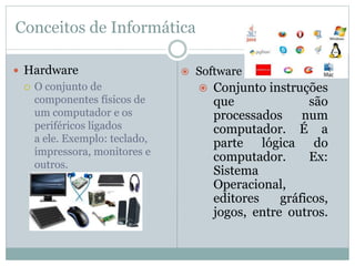 Conceitos de Informática
 Hardware
 O conjunto de
componentes físicos de
um computador e os
periféricos ligados
a ele. Exemplo: teclado,
impressora, monitores e
outros.
 Software
 Conjunto instruções
que são
processados num
computador. É a
parte lógica do
computador. Ex:
Sistema
Operacional,
editores gráficos,
jogos, entre outros.
 