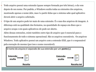  Todo arquivo possui uma extensão (quase sempre formada por três letras), e ela vem
depois de seu nome. Por padrão, o Windows oculta todas as extensões dos arquivos,
mostrando apenas o nome dele, mas é a partir delas que o sistema sabe qual aplicativo
deverá abrir o arquivo solicitado.
 O tipo de um arquivo pode ter mais de uma extensão. É o caso dos arquivos de imagem. A
diferença está na qualidade dos formatos, na quantidade de espaço em disco que o
arquivo ocupa e em quais aplicativos ele pode ser aberto.
Além dessas extensões, existe também outro tipo de arquivo que é essencial para o
funcionamento de todo o sistema operacional. São os arquivos executáveis. Os arquivoo
Windows. Todo aplicativo possui um arquivo com a extensão EXE, que é o responsável
pela execução do mesmo (por isso o nome executável).
 