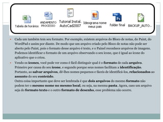  Cada um também tem seu formato. Por exemplo, existem arquivos do Bloco de notas, do Paint, do
WordPad e assim por diante. De modo que um arquivo criado pelo Bloco de notas não pode ser
aberto pelo Paint, pois o formato desse arquivo é texto, e o Painel reconhece arquivos de imagens.
Podemos identificar o formato de um arquivo observando o seu ícone, que é igual ao ícone do
aplicativo que o criou.
 Vendo os ícones, você pode ver como é fácil distinguir qual é o formato de cada arquivo.
Primeiro por causa do seu ícone, e segundo porque seus nomes facilitam a identificação.
Portanto, ao salvar arquivos, dê-lhes nomes pequenos e fáceis de identificá-los, relacionados ao
assunto do seu conteúdo.
Outra coisa importante que deve ser lembrada é que dois arquivos do mesmo formato não
podem ter o mesmo nome no mesmo local, ou seja, na mesma pasta. Agora, caso um arquivo
seja do formato texto e o outro formato de desenho, esse problema não ocorre.
 