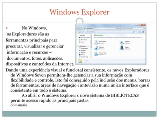 Windows Explorer
 No Windows,
os Exploradores são as
ferramentas principais para
procurar, visualizar e gerenciar
informação e recursos –
documentos, fotos, aplicações,
dispositivos e conteúdos da Internet.
Dando uma experiência visual e funcional consistente, os novos Exploradores
do Windows Seven permitem-lhe gerenciar a sua informação com
flexibilidade e controle. Isto foi conseguido pela inclusão dos menus, barras
de ferramentas, áreas de navegação e antevisão numa única interface que é
consistente em todo o sistema.
Ao abrir o Windows Explorer o novo sistema de BIBLIOTECAS
permite acesso rápido as principais pastas
do usuário.
 