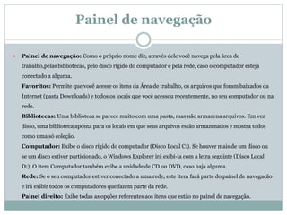 Painel de navegação
 Painel de navegação: Como o próprio nome diz, através dele você navega pela área de
trabalho,pelas bibliotecas, pelo disco rígido do computador e pela rede, caso o computador esteja
conectado a alguma.
Favoritos: Permite que você acesse os itens da Área de trabalho, os arquivos que foram baixados da
Internet (pasta Downloads) e todos os locais que você acessou recentemente, no seu computador ou na
rede.
Bibliotecas: Uma biblioteca se parece muito com uma pasta, mas não armazena arquivos. Em vez
disso, uma biblioteca aponta para os locais em que seus arquivos estão armazenados e mostra todos
como uma só coleção.
Computador: Exibe o disco rígido do computador (Disco Local C:). Se houver mais de um disco ou
se um disco estiver particionado, o Windows Explorer irá exibi-la com a letra seguinte (Disco Local
D:). O item Computador também exibe a unidade de CD ou DVD, caso haja alguma.
Rede: Se o seu computador estiver conectado a uma rede, este item fará parte do painel de navegação
e irá exibir todos os computadores que fazem parte da rede.
Painel direito: Exibe todas as opções referentes aos itens que estão no painel de navegação.
 