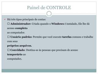 Painel de CONTROLE
 Há três tipos principais de contas:
Administrador: Criada quando o Windows é instalado, Ele lhe dá
acesso completo
ao computador.
Usuário padrão: Permite que você execute tarefas comuns e trabalhe
com seus
próprios arquivos.
Convidado: Destina-se às pessoas que precisam de acesso
temporário ao
computador.
 