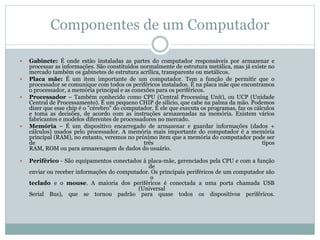 Componentes de um Computador
 Gabinete: É onde estão instaladas as partes do computador responsáveis por armazenar e
processar as informações. São constituídos normalmente de estrutura metálica, mas já existe no
mercado também os gabinetes de estrutura acrílica, transparente ou metálicos.
 Placa mãe: É um item importante de um computador. Tem a função de permitir que o
processador se comunique com todos os periféricos instalados. É na placa mãe que encontramos
o processador, a memória principal e as conexões para os periféricos.
 Processador – Também conhecido como CPU (Central Processing Unit), ou UCP (Unidade
Central de Processamento). É um pequeno CHIP de silício, que cabe na palma da mão. Podemos
dizer que esse chip é o "cérebro" do computador. É ele que executa os programas, faz os cálculos
e toma as decisões, de acordo com as instruções armazenadas na memória. Existem vários
fabricantes e modelos diferentes de processadores no mercado.
 Memória – É um dispositivo encarregado de armazenar e guardar informações (dados +
cálculos) usados pelo processador. A memória mais importante do computador é a memória
principal (RAM), no entanto, veremos no próximo item que a memória do computador pode ser
de três tipos
RAM, ROM ou para armazenagem de dados do usuário.
 Periférico - São equipamentos conectados à placa-mãe, gerenciados pela CPU e com a função
de
enviar ou receber informações do computador. Os principais periféricos de um computador são
o
teclado e o mouse. A maioria dos periféricos é conectada a uma porta chamada USB
(Universal
Serial Bus), que se tornou padrão para quase todos os dispositivos periféricos.
 