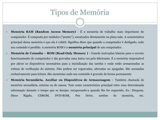 Tipos de Memória
 Memória RAM (Random Access Memory) - É a memória de trabalho mais importante do
computador. É composta por módulos (“pentes”), encaixados diretamente na placa mãe. A característica
principal dessa memória é que ela é volátil. Significa dizer que quando o computador é desligado, todo
seu conteúdo é perdido. A memória ROM é a memória principal de um computador.
 Memória de Consulta – ROM (Read-Only Memory ) - Guarda instruções básicas para o correto
funcionamento do computador e são gravadas uma única vez pelo fabricante. É a memória responsável
por ativar os dispositivos necessários para a inicialização das tarefas e onde estão armazenadas as
rotinas de verificação do sistema. Não podem ser regravadas, alteradas ou apagadas. São acessadas
exclusivamente para leitura. São memórias onde seu conteúdo é gravado de forma permanente.
 Memória Secundária, Auxiliar ou Dispositivos de Armazenagem – Também chamada de
memória secundária, externa ou de massa. Tem como característica principal reter uma determinada
informação durante o tempo que se desejar, recuperando-a quando lhe for requerido. Ex.: Disquete,
Disco Rígido, CDROM, DVD-ROM, Pen Drive, cartões de memória, etc.
 