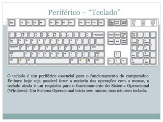 Periférico – “Teclado”
O teclado é um periférico essencial para o funcionamento do computador.
Embora hoje seja possível fazer a maioria das operações com o mouse, o
teclado ainda é um requisito para o funcionamento do Sistema Operacional
(Windows). Um Sistema Operacional inicia sem mouse, mas não sem teclado.
 