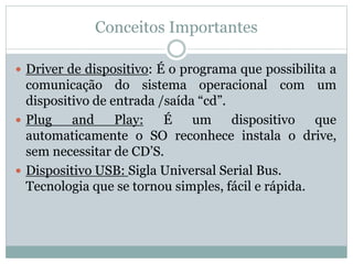 Conceitos Importantes
 Driver de dispositivo: É o programa que possibilita a
comunicação do sistema operacional com um
dispositivo de entrada /saída “cd”.
 Plug and Play: É um dispositivo que
automaticamente o SO reconhece instala o drive,
sem necessitar de CD’S.
 Dispositivo USB: Sigla Universal Serial Bus.
Tecnologia que se tornou simples, fácil e rápida.
 