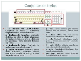 Conjuntos de teclas
 1 – teclado de Calculadora:
Conjunto de teclas numéricas
dispostas como uma calculadora.
 2 - teclado de Funções: Conjunto
de teclas de <F1> a <F12> chamadas
de teclas de funções que podem ser
programadas para realizar funções
especiais.
 3 - teclado de Setas: Conjunto de
teclas para controle de cursor.
 4 - tecla <Enter>: umas das teclas
mais utilizadas, confirma tarefas
dentro das caixas de dalogo e abre
novas linhas de texto.
 5 - tecla <Esc>: utilizada para cancelar
diversos tipos de comando, seleções entre
outros.
 6 – tecla <Alt>: Útil para associar
atividades do sistema com outras teclas.
 7 – tecla <Control>: utilizada para funções
gerais do sistema, também sempre associadas
a outra tecla.
 8 – tecla <Shift>: utilizada para alternar
entre letra maiúscula e minúscula.
 9 – tecla <Caps Lok>: Utilizada para fixar
o uso de letras maíscula.
 10 – tecla <TAB>: Para realizar tabulações
dentro da digitação de um texto.
 