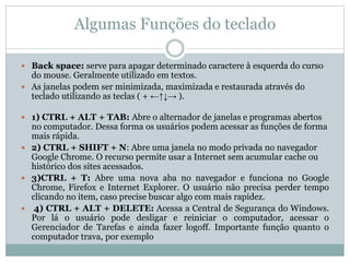 Algumas Funções do teclado
 Back space: serve para apagar determinado caractere à esquerda do curso
do mouse. Geralmente utilizado em textos.
 As janelas podem ser minimizada, maximizada e restaurada através do
teclado utilizando as teclas ( + ←↑↓→ ).
 1) CTRL + ALT + TAB: Abre o alternador de janelas e programas abertos
no computador. Dessa forma os usuários podem acessar as funções de forma
mais rápida.
 2) CTRL + SHIFT + N: Abre uma janela no modo privada no navegador
Google Chrome. O recurso permite usar a Internet sem acumular cache ou
histórico dos sites acessados.
 3)CTRL + T: Abre uma nova aba no navegador e funciona no Google
Chrome, Firefox e Internet Explorer. O usuário não precisa perder tempo
clicando no item, caso precise buscar algo com mais rapidez.
 4) CTRL + ALT + DELETE: Acessa a Central de Segurança do Windows.
Por lá o usuário pode desligar e reiniciar o computador, acessar o
Gerenciador de Tarefas e ainda fazer logoff. Importante função quanto o
computador trava, por exemplo
 
