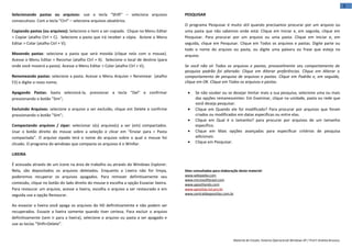 3
Selecionando pastas ou arquivos: use a tecla “Shift” – seleciona arquivos                PESQUISAR
consecutivos. Com a tecla “Ctrl” – seleciona arquivos aleatórios.
                                                                                         O programa Pesquisar é muito útil quando precisamos procurar por um arquivo ou
Copiando pastas (ou arquivos): Selecione o item a ser copiado. Clique no Menu Editar     uma pasta que não sabemos onde está: Clique em Iniciar e, em seguida, clique em
> Copiar (atalho Ctrl + C). Selecione a pasta que irá receber a cópia. Acione o Menu     Pesquisar. Para procurar por um arquivo ou uma pasta: Clique em Iniciar e, em
Editar > Colar (atalho Ctrl + V);                                                        seguida, clique em Pesquisar. Clique em Todos os arquivos e pastas. Digite parte ou
                                                                                         todo o nome do arquivo ou pasta, ou digite uma palavra ou frase que esteja no
Movendo pastas: selecione a pasta que será movida (clique nela com o mouse).             arquivo.
Acesse o Menu Editar > Recortar (atalho Ctrl + X). Selecione o local de destino (para
onde você moverá a pasta). Acesse o Menu Editar > Colar (atalho Ctrl + V);               Se você não vir Todos os arquivos e pastas, provavelmente seu comportamento de
                                                                                         pesquisa padrão foi alterado: Clique em Alterar preferências. Clique em Alterar o
Renomeando pastas: selecione a pasta. Acesse o Menu Arquivo > Renomear (atalho           comportamento de pesquisa de arquivos e pastas. Clique em Padrão e, em seguida,
F2) e digite o novo nome;                                                                clique em OK. Clique em Todos os arquivos e pastas.

Apagando Pastas: basta selecioná-la, pressionar a tecla "Del" e confirmar                 •    Se não souber ou se desejar limitar mais a sua pesquisa, selecione uma ou mais
pressionando o botão "Sim";                                                                    das opções remanescentes: Em Examinar, clique na unidade, pasta ou rede que
                                                                                               você deseja pesquisar.
Excluindo Arquivos: selecione o arquivo a ser excluído, clique em Delete e confirme       •    Clique em Quando ele foi modificado? Para procurar por arquivos que foram
pressionando o botão "Sim";                                                                    criados ou modificados em datas específicas ou entre elas.
                                                                                          •    Clique em Qual é o tamanho? para procurar por arquivos de um tamanho
Compactando arquivos / zipar: selecionar o(s) arquivo(s) a ser (em) compactados.               específico.
Usar o botão direito do mouse sobre a seleção e clicar em “Enviar para > Pasta            •    Clique em Mais opções avançadas para especificar critérios de pesquisa
compactada”. O arquivo zipado terá o nome do arquivo sobre o qual o mouse foi                  adicionais.
clicado. O programa do windows que compacta os arquivos é o WinRar.                       •    Clique em Pesquisar.

LIXEIRA

É acessada através de um ícone na área de trabalho ou através do Windows Explorer.
Nela, são depositados os arquivos deletados. Enquanto a Lixeira não for limpa,           Sites consultados para elaboração deste material:
poderemos recuperar os arquivos apagados. Para remover definitivamente seu               www.wikipedia.com
                                                                                         www.microsoftbrasil.com
conteúdo, clique no botão do lado direito do mouse e escolha a opção Esvaziar lixeira.   www.apostilando.com
Para restaurar um arquivo, acesse a lixeira, escolha o arquivo a ser restaurado e em     www.apostilas.tol.pro.br
seguida use a opção Restaurar.                                                           www.centraldeapostilas.com.br


Ao esvaziar a lixeira você apaga os arquivos do HD definitivamente e não podem ser
recuperados. Esvazie a lixeira somente quando tiver certeza. Para excluir o arquivo
definitivamente (sem ir para a lixeira), selecione o arquivo ou pasta a ser apagado e
use as teclas “Shift+Delete”.


                                                                                                                       Material de Estudo: Sistema Operacional Windows XP / Prof.ª Andréa Bruzaca.
 