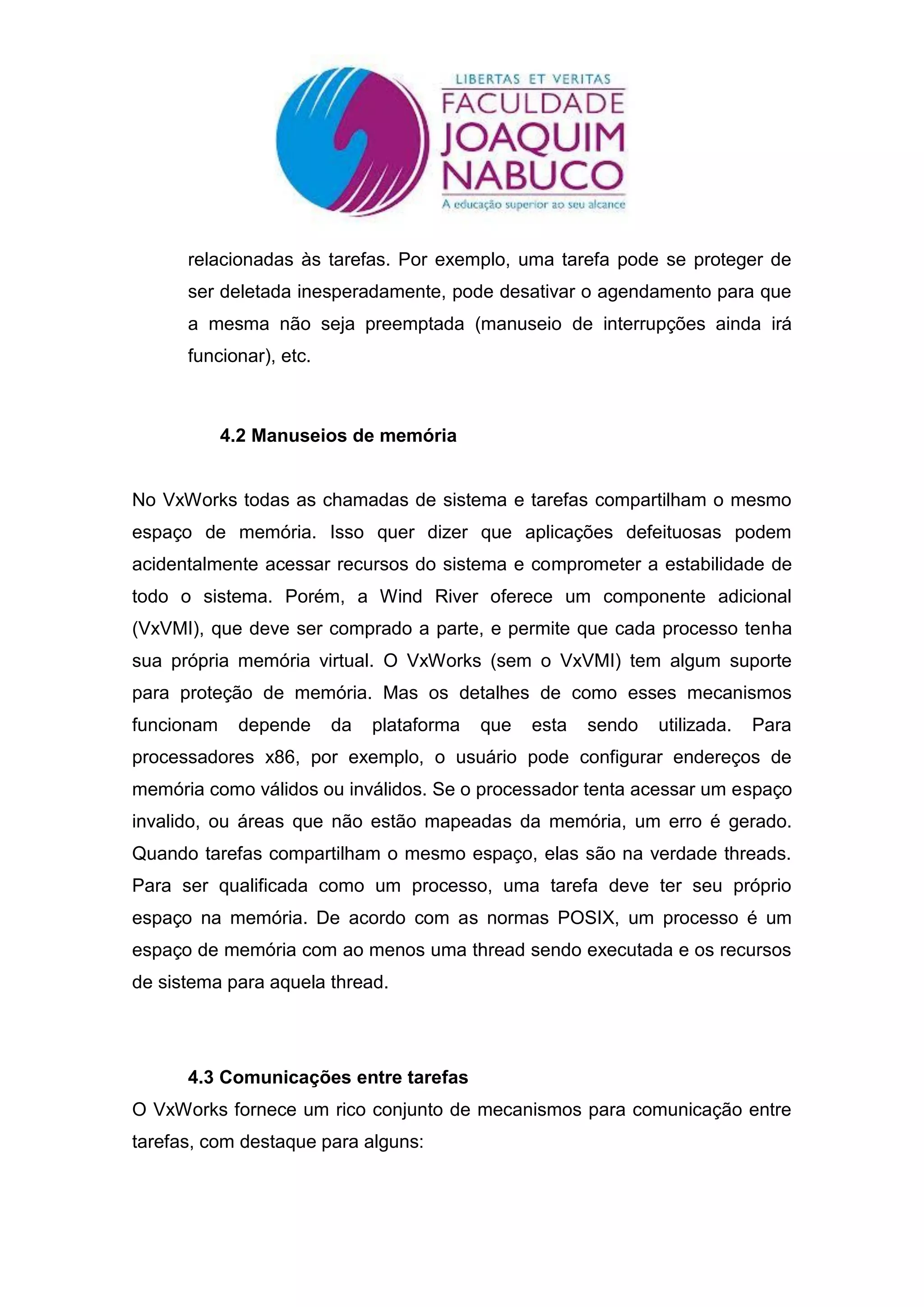 relacionadas às tarefas. Por exemplo, uma tarefa pode se proteger de
      ser deletada inesperadamente, pode desativar o agendamento para que
      a mesma não seja preemptada (manuseio de interrupções ainda irá
      funcionar), etc.



            4.2 Manuseios de memória


No VxWorks todas as chamadas de sistema e tarefas compartilham o mesmo
espaço de memória. Isso quer dizer que aplicações defeituosas podem
acidentalmente acessar recursos do sistema e comprometer a estabilidade de
todo o sistema. Porém, a Wind River oferece um componente adicional
(VxVMI), que deve ser comprado a parte, e permite que cada processo tenha
sua própria memória virtual. O VxWorks (sem o VxVMI) tem algum suporte
para proteção de memória. Mas os detalhes de como esses mecanismos
funcionam    depende     da   plataforma   que   esta   sendo   utilizada.   Para
processadores x86, por exemplo, o usuário pode configurar endereços de
memória como válidos ou inválidos. Se o processador tenta acessar um espaço
invalido, ou áreas que não estão mapeadas da memória, um erro é gerado.
Quando tarefas compartilham o mesmo espaço, elas são na verdade threads.
Para ser qualificada como um processo, uma tarefa deve ter seu próprio
espaço na memória. De acordo com as normas POSIX, um processo é um
espaço de memória com ao menos uma thread sendo executada e os recursos
de sistema para aquela thread.




      4.3 Comunicações entre tarefas
O VxWorks fornece um rico conjunto de mecanismos para comunicação entre
tarefas, com destaque para alguns:
 