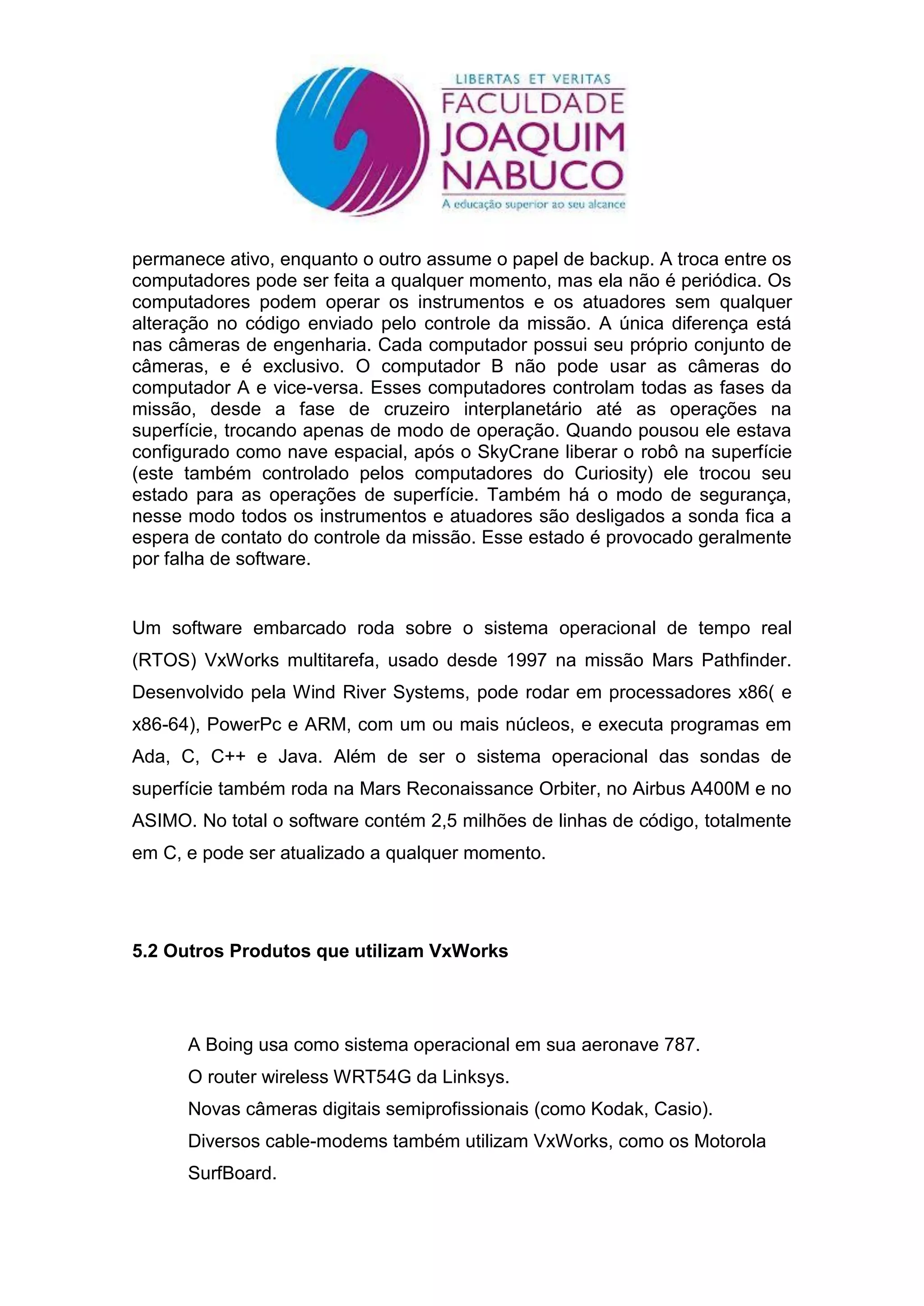 permanece ativo, enquanto o outro assume o papel de backup. A troca entre os
computadores pode ser feita a qualquer momento, mas ela não é periódica. Os
computadores podem operar os instrumentos e os atuadores sem qualquer
alteração no código enviado pelo controle da missão. A única diferença está
nas câmeras de engenharia. Cada computador possui seu próprio conjunto de
câmeras, e é exclusivo. O computador B não pode usar as câmeras do
computador A e vice-versa. Esses computadores controlam todas as fases da
missão, desde a fase de cruzeiro interplanetário até as operações na
superfície, trocando apenas de modo de operação. Quando pousou ele estava
configurado como nave espacial, após o SkyCrane liberar o robô na superfície
(este também controlado pelos computadores do Curiosity) ele trocou seu
estado para as operações de superfície. Também há o modo de segurança,
nesse modo todos os instrumentos e atuadores são desligados a sonda fica a
espera de contato do controle da missão. Esse estado é provocado geralmente
por falha de software.


Um software embarcado roda sobre o sistema operacional de tempo real
(RTOS) VxWorks multitarefa, usado desde 1997 na missão Mars Pathfinder.
Desenvolvido pela Wind River Systems, pode rodar em processadores x86( e
x86-64), PowerPc e ARM, com um ou mais núcleos, e executa programas em
Ada, C, C++ e Java. Além de ser o sistema operacional das sondas de
superfície também roda na Mars Reconaissance Orbiter, no Airbus A400M e no
ASIMO. No total o software contém 2,5 milhões de linhas de código, totalmente
em C, e pode ser atualizado a qualquer momento.




5.2 Outros Produtos que utilizam VxWorks




      A Boing usa como sistema operacional em sua aeronave 787.
      O router wireless WRT54G da Linksys.
      Novas câmeras digitais semiprofissionais (como Kodak, Casio).
      Diversos cable-modems também utilizam VxWorks, como os Motorola
      SurfBoard.
 