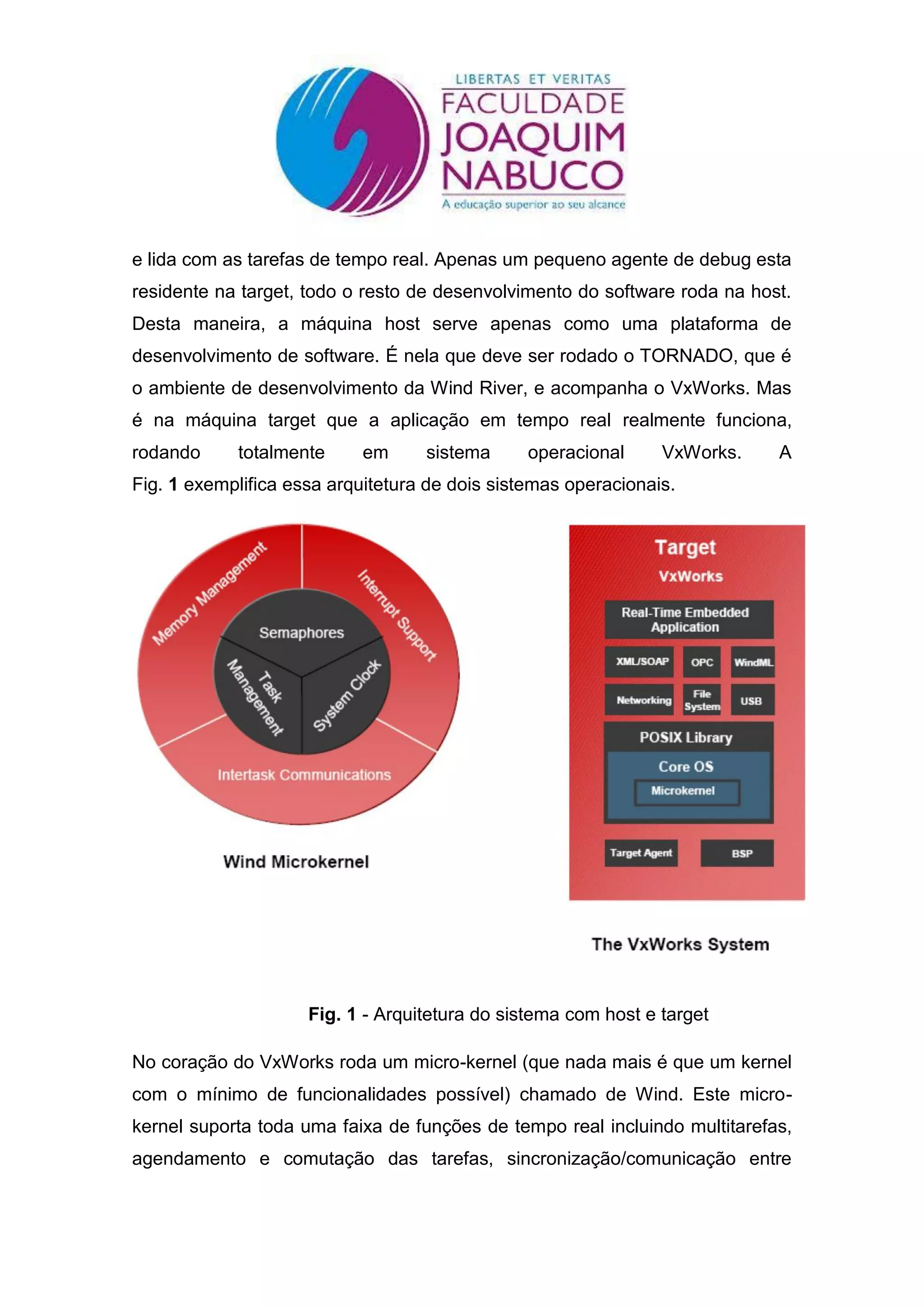 e lida com as tarefas de tempo real. Apenas um pequeno agente de debug esta
residente na target, todo o resto de desenvolvimento do software roda na host.
Desta maneira, a máquina host serve apenas como uma plataforma de
desenvolvimento de software. É nela que deve ser rodado o TORNADO, que é
o ambiente de desenvolvimento da Wind River, e acompanha o VxWorks. Mas
é na máquina target que a aplicação em tempo real realmente funciona,
rodando     totalmente      em     sistema      operacional     VxWorks.    A
Fig. 1 exemplifica essa arquitetura de dois sistemas operacionais.




                     Fig. 1 - Arquitetura do sistema com host e target

No coração do VxWorks roda um micro-kernel (que nada mais é que um kernel
com o mínimo de funcionalidades possível) chamado de Wind. Este micro-
kernel suporta toda uma faixa de funções de tempo real incluindo multitarefas,
agendamento e comutação das tarefas, sincronização/comunicação entre
 