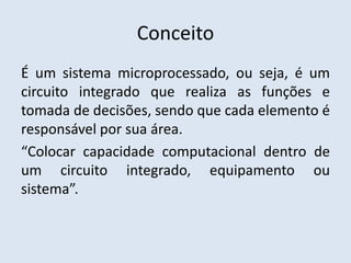 Conceito
É um sistema microprocessado, ou seja, é um
circuito integrado que realiza as funções e
tomada de decisões, sendo que cada elemento é
responsável por sua área.
“Colocar capacidade computacional dentro de
um circuito integrado, equipamento ou
sistema”.
 