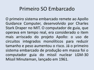 Primeiro SO Embarcado
O primeiro sistema embarcado remete ao Apollo
Guidance Computer, desenvolvido por Charles
Stark Draper no MIT. O computador de guia, que
operava em tempo real, era considerado o item
mais arriscado do projeto Apollo: o uso de
circuitos integrados monolíticos para reduzir
tamanho e peso aumentou o risco. Já o primeiro
sistema embarcado de produção em massa foi o
computador guia do míssil nuclear LGM-30
Míssil Minuteman, lançado em 1961.
 