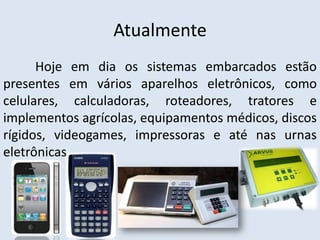 Atualmente
      Hoje em dia os sistemas embarcados estão
presentes em vários aparelhos eletrônicos, como
celulares, calculadoras, roteadores, tratores e
implementos agrícolas, equipamentos médicos, discos
rígidos, videogames, impressoras e até nas urnas
eletrônicas.
 