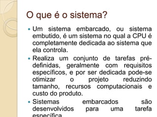 O que é o sistema?
 Um sistema embarcado, ou sistema
  embutido, é um sistema no qual a CPU é
  completamente dedicada ao sistema que
  ela controla.
 Realiza um conjunto de tarefas pré-
  definidas, geralmente com requisitos
  específicos, e por ser dedicada pode-se
  otimizar      o    projeto    reduzindo
  tamanho, recursos computacionais e
  custo do produto.
 Sistemas         embarcados         são
  desenvolvidos     para     uma    tarefa
 
