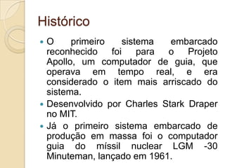 Histórico
 O     primeiro    sistema  embarcado
  reconhecido    foi    para o   Projeto
  Apollo, um computador de guia, que
  operava em tempo real, e era
  considerado o item mais arriscado do
  sistema.
 Desenvolvido por Charles Stark Draper
  no MIT.
 Já o primeiro sistema embarcado de
  produção em massa foi o computador
  guia do míssil nuclear LGM -30
  Minuteman, lançado em 1961.
 