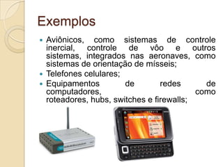Exemplos
 Aviônicos, como sistemas de controle
  inercial, controle de vôo e outros
  sistemas, integrados nas aeronaves, como
  sistemas de orientação de mísseis;
 Telefones celulares;
 Equipamentos         de        redes      de
  computadores,                           como
  roteadores, hubs, switches e firewalls;
 