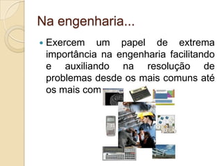 Na engenharia...
   Exercem um papel de extrema
    importância na engenharia facilitando
    e auxiliando na resolução de
    problemas desde os mais comuns até
    os mais complexos;
 