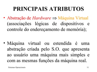 PRINCIPAIS ATRIBUTOS
• Abstração de Hardware ⇒ Máquina Virtual
 (associações lógicas de dispositivos e
 controle do endereçamento de memória);

• Máquina virtual ou estendida é uma
  abstração criada pelo S.O. que apresenta
  ao usuário uma máquina mais simples e
  com as mesmas funções da máquina real.
  Sistemas Operacionais                 11
 