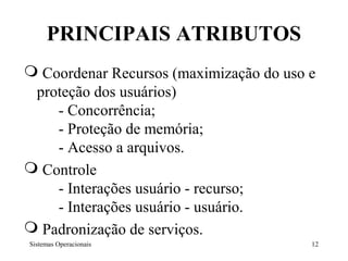 PRINCIPAIS ATRIBUTOS
 Coordenar Recursos (maximização do uso e
 proteção dos usuários)
    - Concorrência;
    - Proteção de memória;
    - Acesso a arquivos.
 Controle
    - Interações usuário - recurso;
    - Interações usuário - usuário.
 Padronização de serviços.
Sistemas Operacionais                    12
 