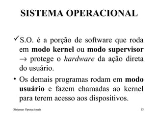 SISTEMA OPERACIONAL

S.O. é a porção de software que roda
  em modo kernel ou modo supervisor
  → protege o hardware da ação direta
  do usuário.
• Os demais programas rodam em modo
  usuário e fazem chamadas ao kernel
  para terem acesso aos dispositivos.
Sistemas Operacionais               13
 