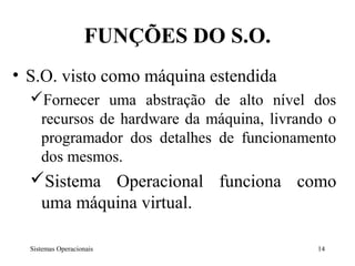 FUNÇÕES DO S.O.
• S.O. visto como máquina estendida
  Fornecer uma abstração de alto nível dos
   recursos de hardware da máquina, livrando o
   programador dos detalhes de funcionamento
   dos mesmos.
  Sistema Operacional funciona como
   uma máquina virtual.

  Sistemas Operacionais                    14
 