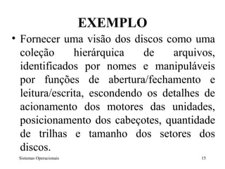 EXEMPLO
• Fornecer uma visão dos discos como uma
  coleção      hierárquica   de    arquivos,
  identificados por nomes e manipuláveis
  por funções de abertura/fechamento e
  leitura/escrita, escondendo os detalhes de
  acionamento dos motores das unidades,
  posicionamento dos cabeçotes, quantidade
  de trilhas e tamanho dos setores dos
  discos.
 Sistemas Operacionais                   15
 