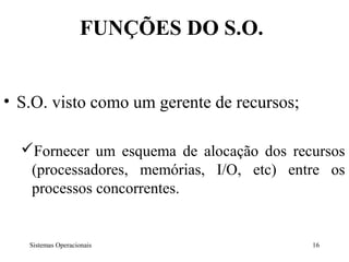 FUNÇÕES DO S.O.


• S.O. visto como um gerente de recursos;

  Fornecer um esquema de alocação dos recursos
   (processadores, memórias, I/O, etc) entre os
   processos concorrentes.


   Sistemas Operacionais                    16
 