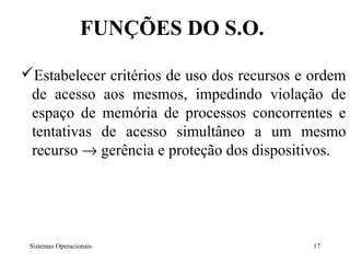 FUNÇÕES DO S.O.

Estabelecer critérios de uso dos recursos e ordem
 de acesso aos mesmos, impedindo violação de
 espaço de memória de processos concorrentes e
 tentativas de acesso simultâneo a um mesmo
 recurso → gerência e proteção dos dispositivos.




 Sistemas Operacionais                      17
 