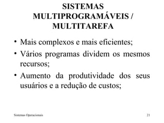 SISTEMAS
             MULTIPROGRAMÁVEIS /
                MULTITAREFA
• Mais complexos e mais eficientes;
• Vários programas dividem os mesmos
  recursos;
• Aumento da produtividade dos seus
  usuários e a redução de custos;


Sistemas Operacionais              21
 