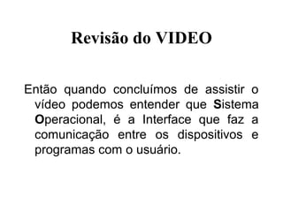 Revisão do VIDEO

Então quando concluímos de assistir o
 vídeo podemos entender que Sistema
 Operacional, é a Interface que faz a
 comunicação entre os dispositivos e
 programas com o usuário.
 