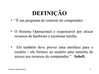 DEFINIÇÃO
  • “É um programa de controle do computador.

  • O Sistema Operacional é responsável por alocar
    recursos de hardware e escalonar tarefas.

  •     Ele também deve prover uma interface para o
       usuário - ele fornece ao usuário uma maneira de
       acesso aos recursos do computador.” Sobell.


Sistemas Operacionais                              8
 