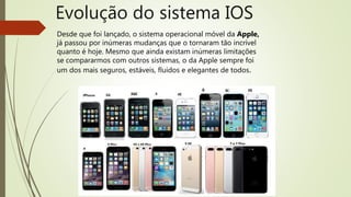 Desde que foi lançado, o sistema operacional móvel da Apple,
já passou por inúmeras mudanças que o tornaram tão incrível
quanto é hoje. Mesmo que ainda existam inúmeras limitações
se compararmos com outros sistemas, o da Apple sempre foi
um dos mais seguros, estáveis, fluidos e elegantes de todos.
 