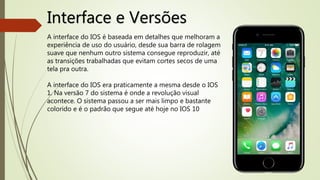 Interface e Versões
A interface do IOS é baseada em detalhes que melhoram a
experiência de uso do usuário, desde sua barra de rolagem
suave que nenhum outro sistema consegue reproduzir, até
as transições trabalhadas que evitam cortes secos de uma
tela pra outra.
A interface do IOS era praticamente a mesma desde o IOS
1. Na versão 7 do sistema é onde a revolução visual
acontece. O sistema passou a ser mais limpo e bastante
colorido e é o padrão que segue até hoje no IOS 10
 