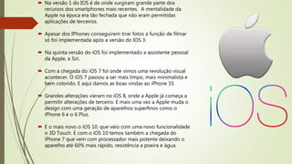  Na versão 1 do IOS é de onde surgiram grande parte dos
recursos dos smartphones mais recentes. A mentalidade da
Apple na época era tão fechada que não eram permitidas
aplicações de terceiros.
 Apesar dos IPhones conseguirem tirar fotos a função de filmar
só foi implementada após a versão do IOS 3.
 Na quinta versão do iOS foi implementado a assistente pessoal
da Apple, a Siri.
 Com a chegada do iOS 7 foi onde vimos uma revolução visual
acontecer. O iOS 7 passou a ser mais limpo, mais minimalista e
bem colorido. E aqui damos as boas vindas ao iPhone 5S
 Grandes alterações vieram no iOS 8, onde a Apple já começa a
permitir alterações de terceiro. E mais uma vez a Apple muda o
design com uma geração de aparelhos superfinos como o
iPhone 6 e o 6 Plus.
 E o mais novo o iOS 10, que veio com uma novo funcionalidade
o 3D Touch. E com o iOS 10 temos também a chegada do
iPhone 7 que vem com processador mais potente deixando o
aparelho até 60% mais rápido, resistência a poeira e água.
 
