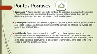 Pontos Positivos
 Segurança: A Apple mantém um rígido controle de qualidade e cada aplicativo enviado
à App Store passa por um processo de análise rigorosa pela empresa. Com isso, as
chances de se ter um app mal intencionado diminuem bastante.
Atualizações: Uma nova versão do iOS, quando lançada, fica disponível automaticamente
para todos os usuários, diminuindo sensivelmente os riscos de infecção ou invasão por
hackers mal-intencionados.
Estabilidade: Quem tem um aparelho com iOS ou conhece alguém que tenha,
provavelmente deve saber que ele nunca (ou bem raramente) trava. Essa estabilidade do
sistema ocorre porque a Apple controla totalmente o hardware de sua plataforma, assim
como cada aplicativo desenvolvido e lançado em seu market. Mesmo após certo tempo
de uso o aparelho dificilmente trava.
 
