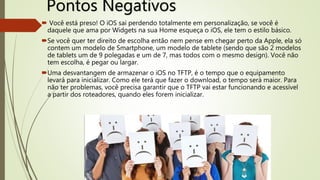 Pontos Negativos
 Você está preso! O iOS sai perdendo totalmente em personalização, se você é
daquele que ama por Widgets na sua Home esqueça o iOS, ele tem o estilo básico.
Se você quer ter direito de escolha então nem pense em chegar perto da Apple, ela só
contem um modelo de Smartphone, um modelo de tablete (sendo que são 2 modelos
de tablets um de 9 polegadas e um de 7, mas todos com o mesmo design). Você não
tem escolha, é pegar ou largar.
Uma desvantangem de armazenar o iOS no TFTP, é o tempo que o equipamento
levará para inicializar. Como ele terá que fazer o download, o tempo será maior. Para
não ter problemas, você precisa garantir que o TFTP vai estar funcionando e acessível
a partir dos roteadores, quando eles forem inicializar.
 