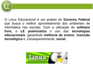 O Linux Educacional é um projeto do Governo Federal
que busca o melhor aproveitamento dos ambientes de
informática nas escolas. Com a utilização do software
livre, o LE potencializa o uso das tecnologias
educacionais, garantindo melhoria de ensino, inserção
tecnológica e, consequentemente, social.
 