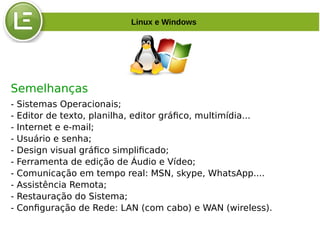 Semelhanças
- Sistemas Operacionais;
- Editor de texto, planilha, editor gráfico, multimídia...
- Internet e e-mail;
- Usuário e senha;
- Design visual gráfico simplificado;
- Ferramenta de edição de Áudio e Vídeo;
- Comunicação em tempo real: MSN, skype, WhatsApp....
- Assistência Remota;
- Restauração do Sistema;
- Configuração de Rede: LAN (com cabo) e WAN (wireless).
Linux e Windows
 