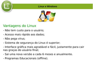 Vantagens do Linux
- Não tem custo para o usuário;
- Acesso mais rápido aos dados;
- Não pega vírus;
- Sistema de segurança do Linux é superior;
- Interface gráfica mais agradável e fácil, justamente para cair
nas graças do usuário final;
- Sai uma nova versão a cada 6 meses e anualmente.
- Programas Educacionais (offline).
Linux e Windows
 